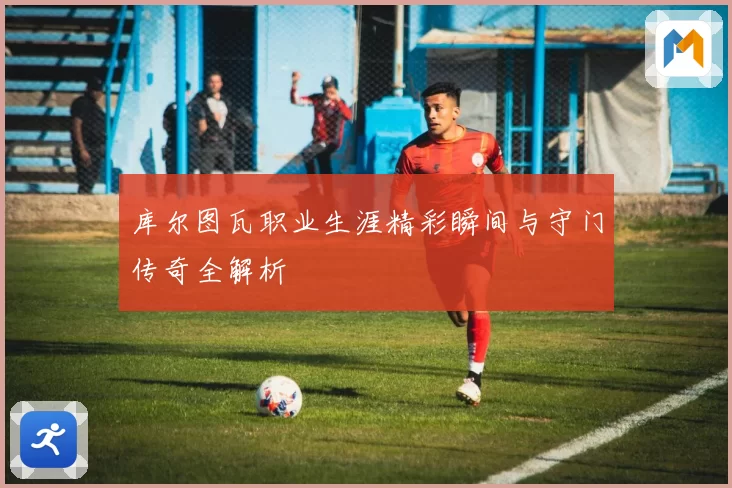 库尔图瓦职业生涯精彩瞬间与守门传奇全解析