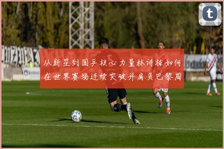 从新星到国乒核心力量林诗栋如何在世界赛场连续突破并肩负巴黎周期重任