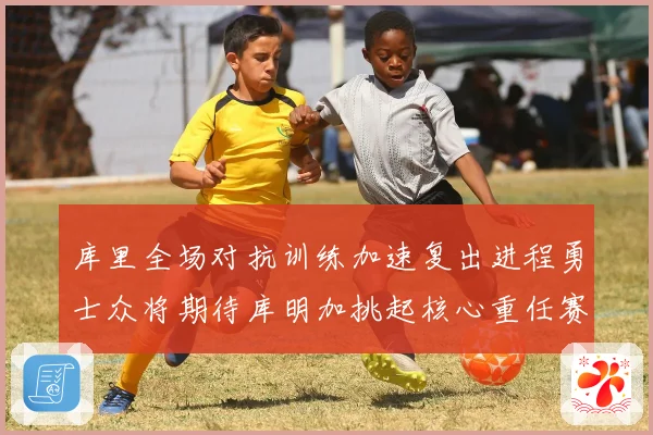 库里全场对抗训练加速复出进程勇士众将期待库明加挑起核心重任赛场复盘