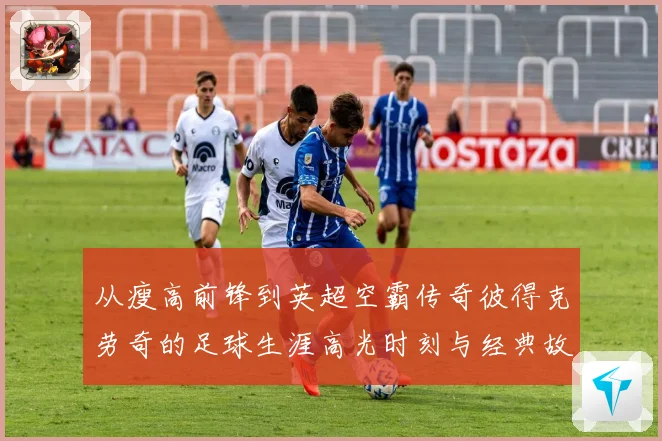 从瘦高前锋到英超空霸传奇彼得克劳奇的足球生涯高光时刻与经典故事