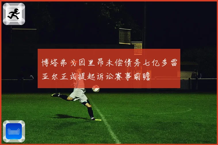 博塔弗戈因里昂未偿债务七亿多雷亚尔正式提起诉讼赛事前瞻