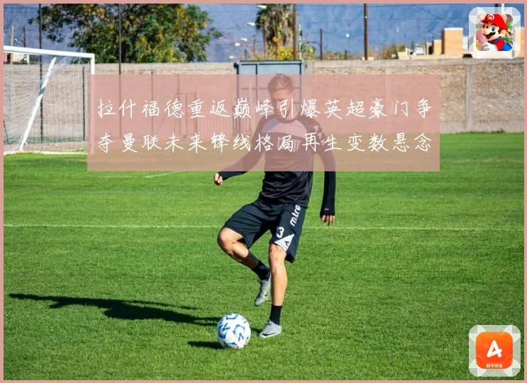 拉什福德重返巅峰引爆英超豪门争夺曼联未来锋线格局再生变数悬念
