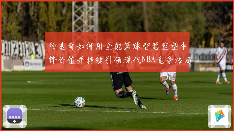 约基奇如何用全能篮球智慧重塑中锋价值并持续引领现代NBA竞争格局