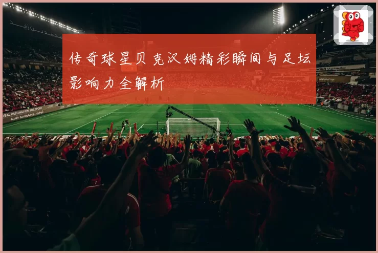 传奇球星贝克汉姆精彩瞬间与足坛影响力全解析