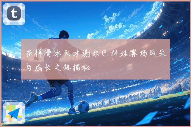 花样滑冰天才谢尔巴科娃赛场风采与成长之路揭秘