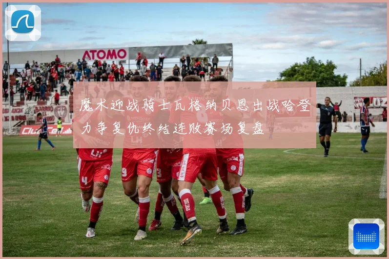 魔术迎战骑士瓦格纳贝恩出战哈登力争复仇终结连败赛场复盘
