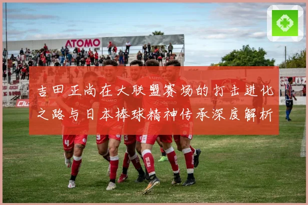 吉田正尚在大联盟赛场的打击进化之路与日本棒球精神传承深度解析