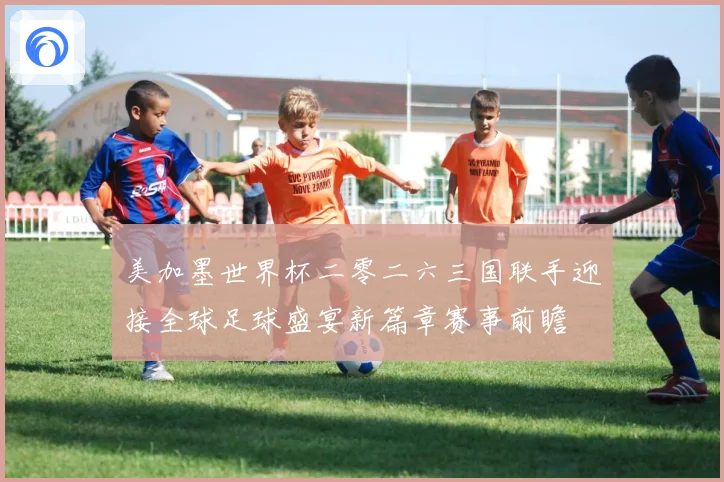 美加墨世界杯二零二六三国联手迎接全球足球盛宴新篇章赛事前瞻