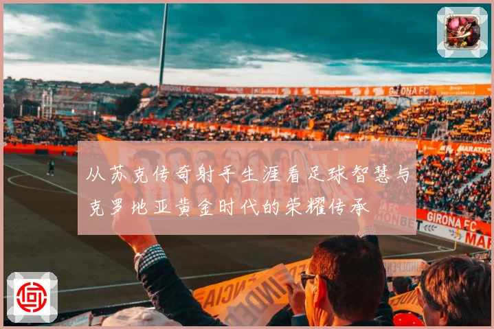 从苏克传奇射手生涯看足球智慧与克罗地亚黄金时代的荣耀传承