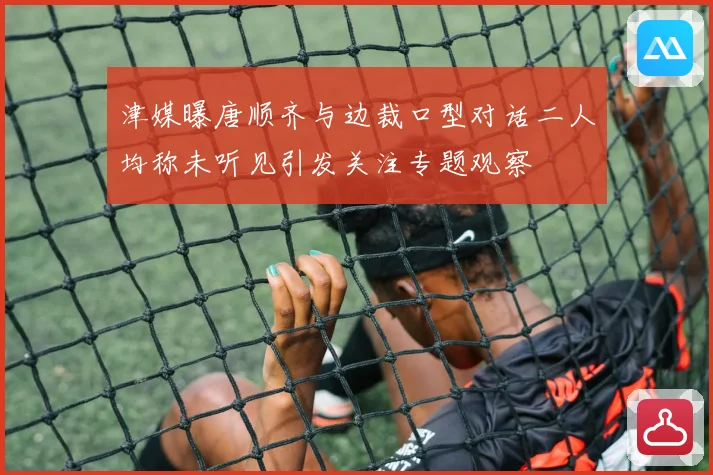 津媒曝唐顺齐与边裁口型对话二人均称未听见引发关注专题观察