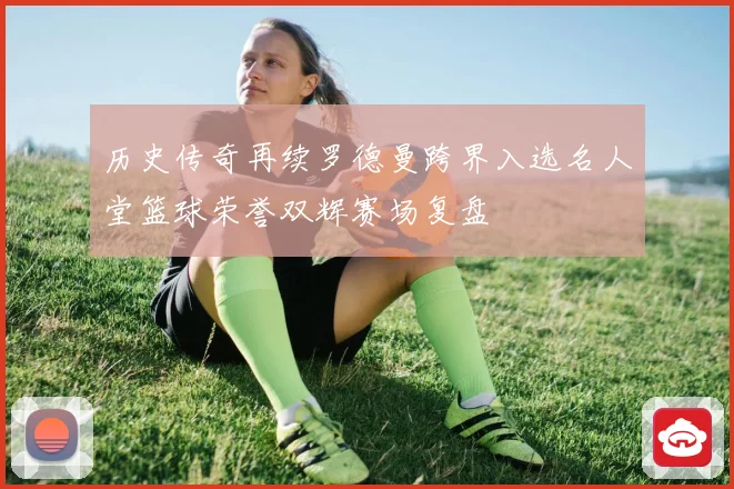历史传奇再续罗德曼跨界入选名人堂篮球荣誉双辉赛场复盘