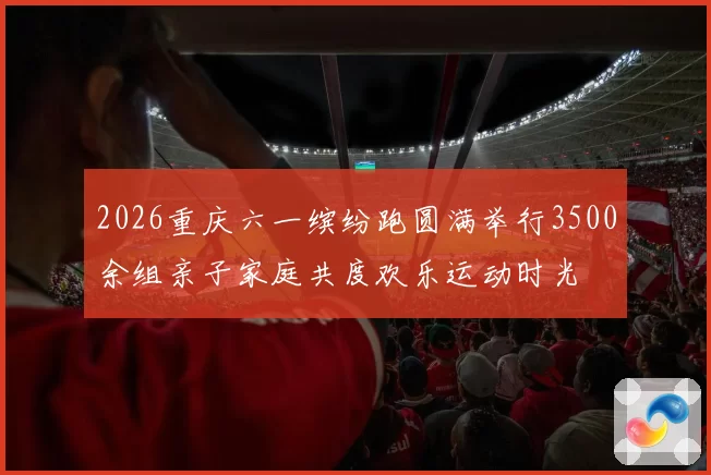 2026重庆六一缤纷跑圆满举行3500余组亲子家庭共度欢乐运动时光