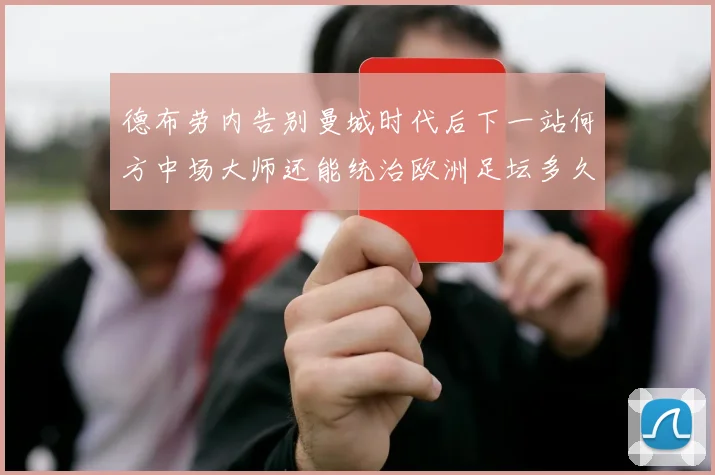 德布劳内告别曼城时代后下一站何方中场大师还能统治欧洲足坛多久