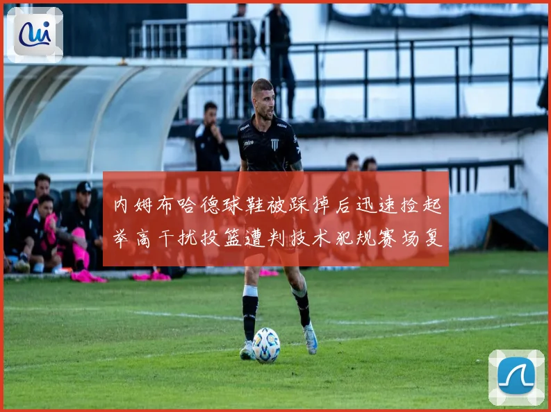内姆布哈德球鞋被踩掉后迅速捡起举高干扰投篮遭判技术犯规赛场复盘