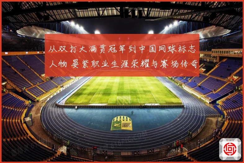 从双打大满贯冠军到中国网球标志人物 晏紫职业生涯荣耀与赛场传奇回顾