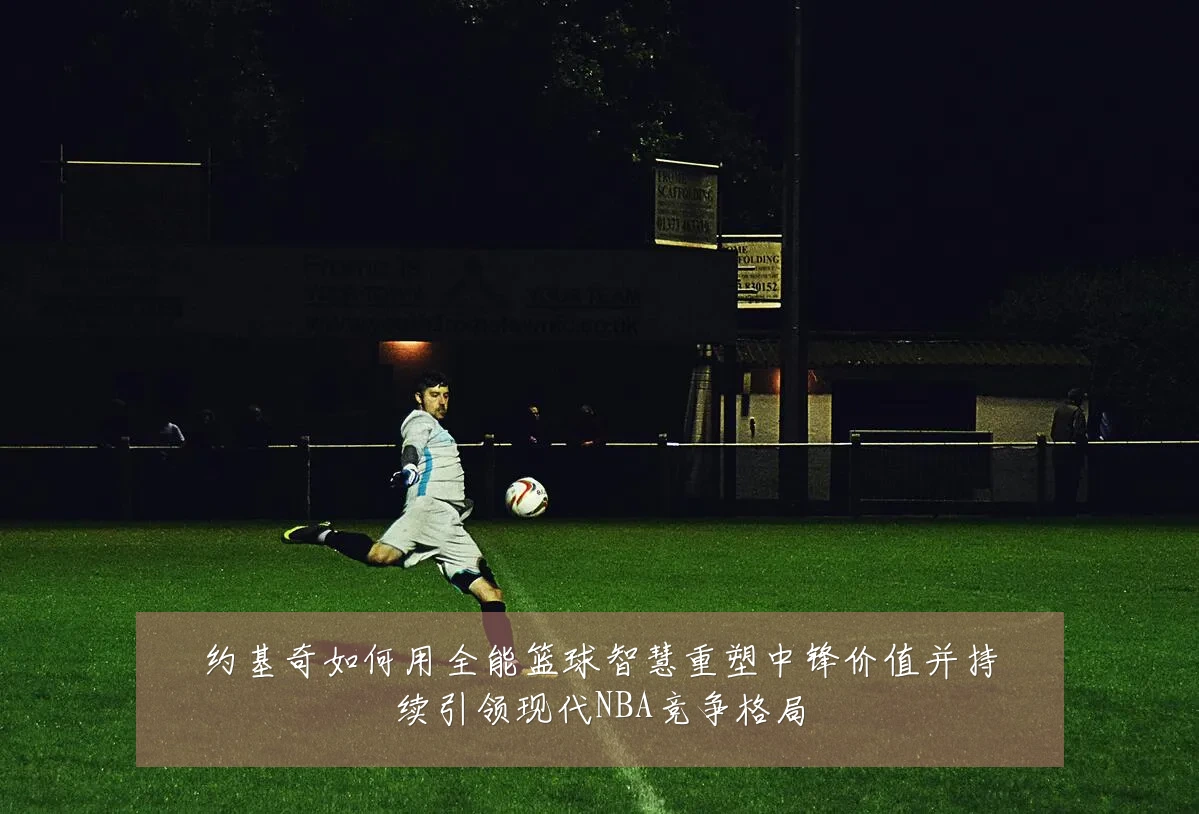 约基奇如何用全能篮球智慧重塑中锋价值并持续引领现代NBA竞争格局