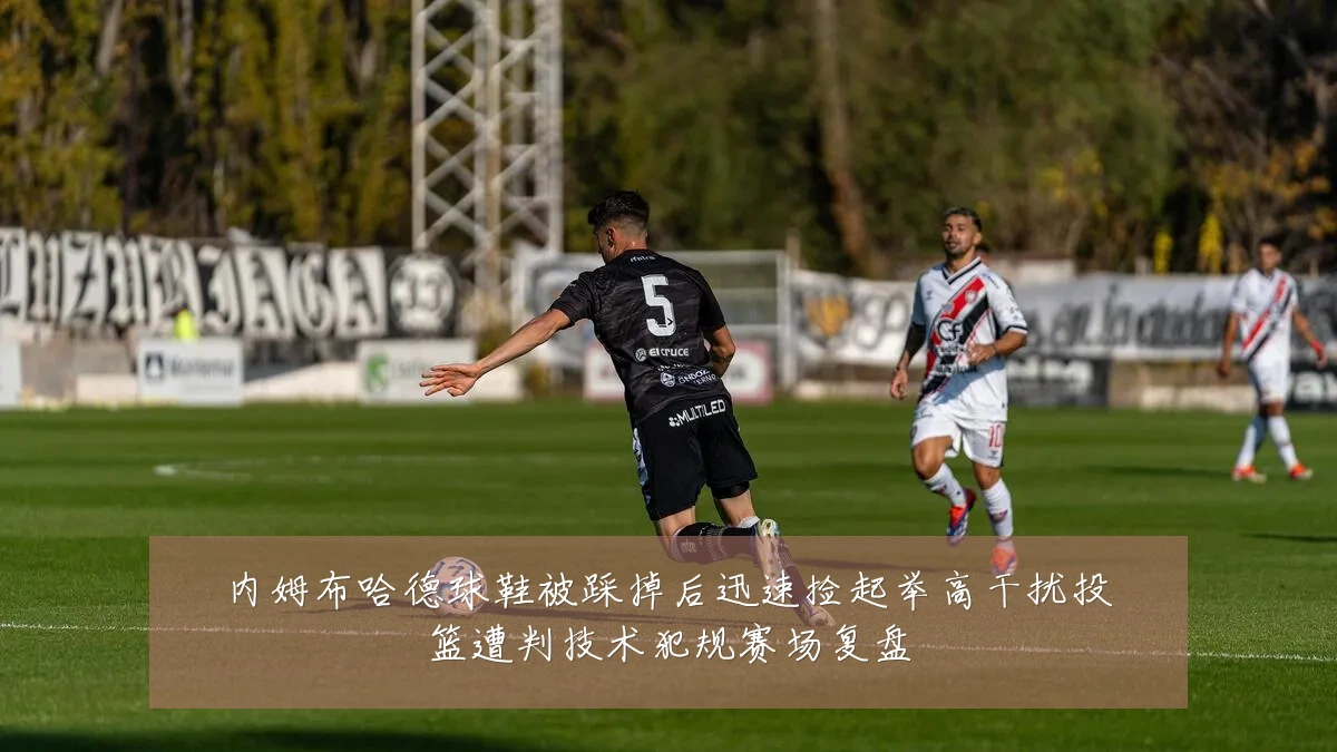 内姆布哈德球鞋被踩掉后迅速捡起举高干扰投篮遭判技术犯规赛场复盘