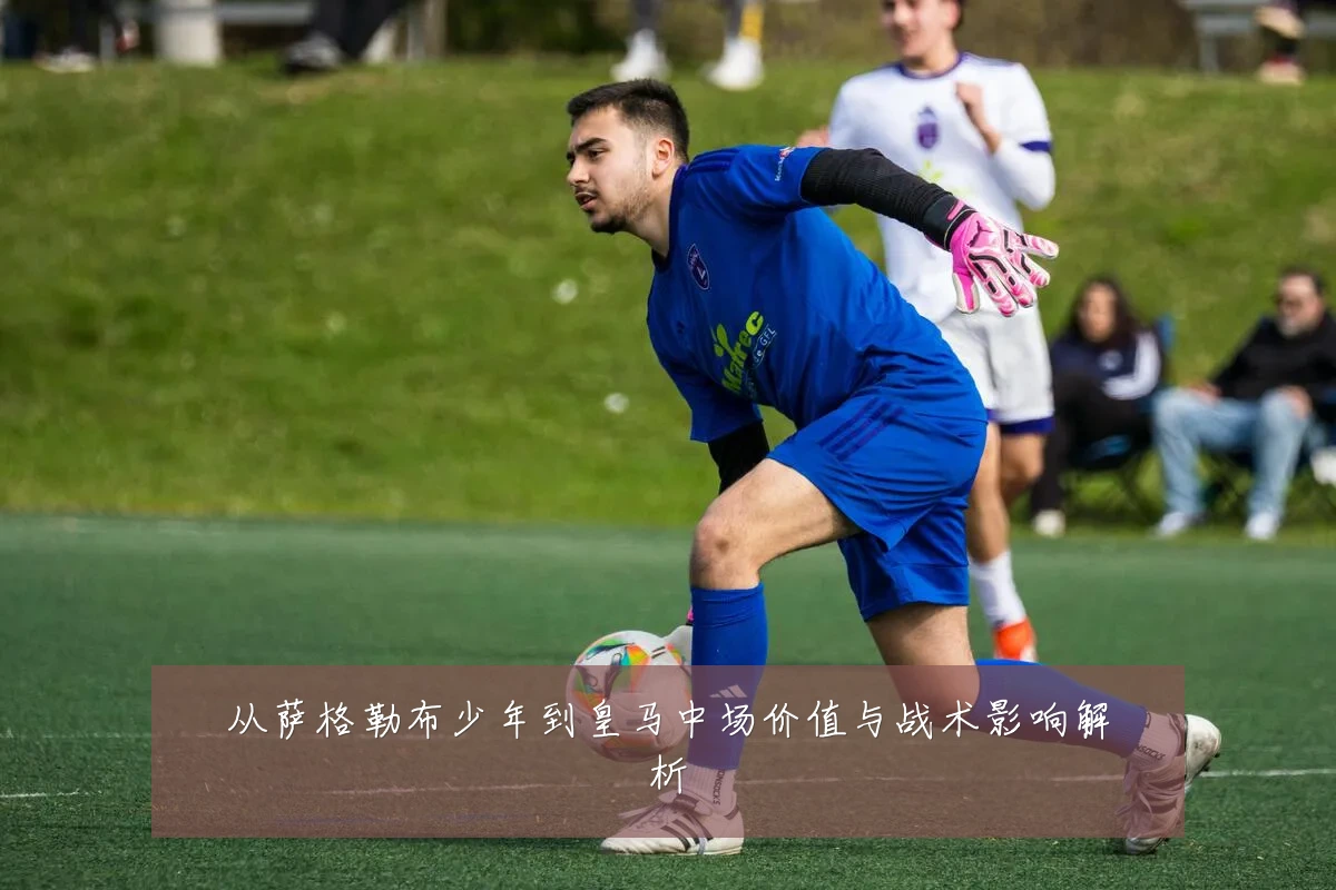从萨格勒布少年到皇马中场价值与战术影响解析
