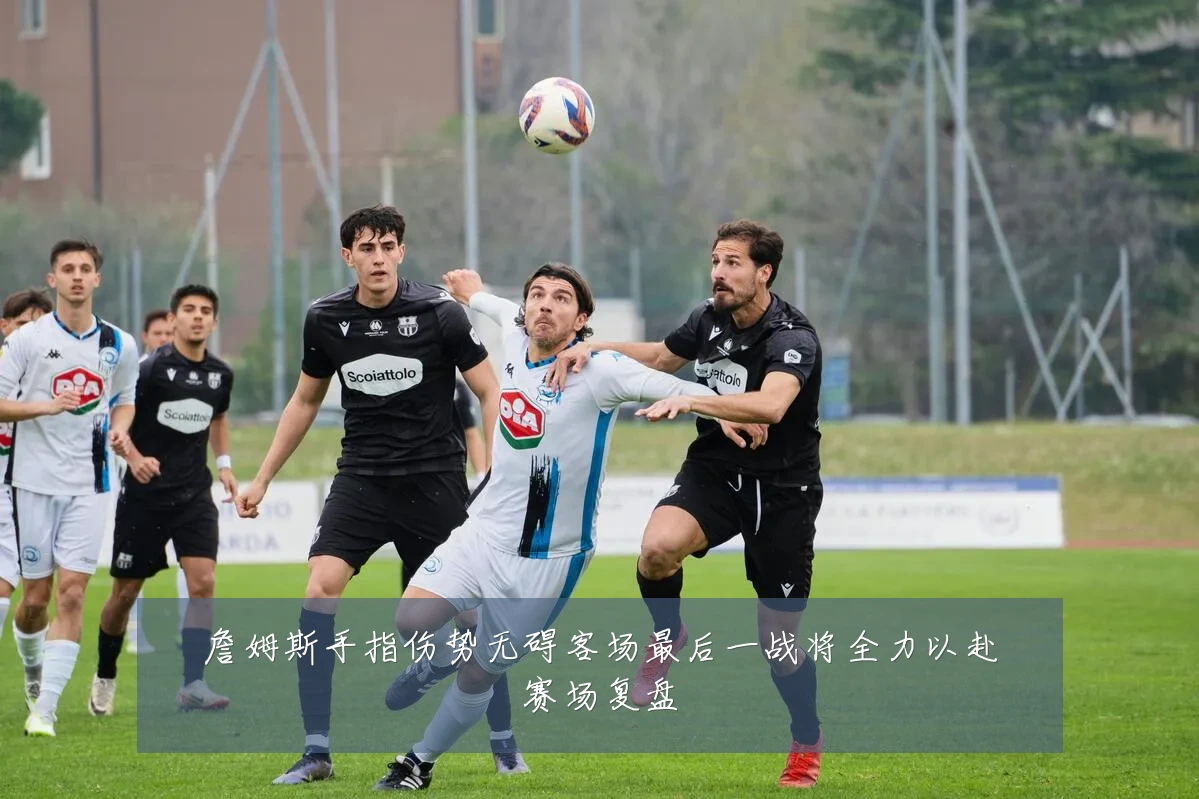 詹姆斯手指伤势无碍客场最后一战将全力以赴赛场复盘